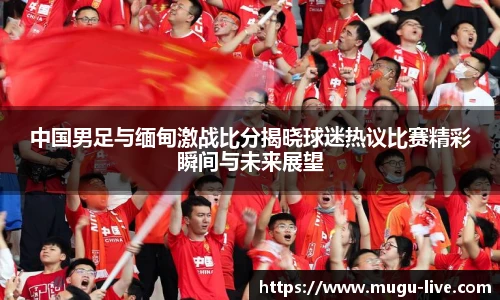中国男足与缅甸激战比分揭晓球迷热议比赛精彩瞬间与未来展望