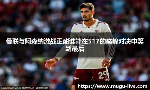 曼联与阿森纳激战正酣谁能在517的巅峰对决中笑到最后